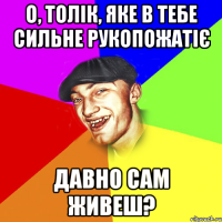 о, толік, яке в тебе сильне рукопожатіє давно сам живеш?