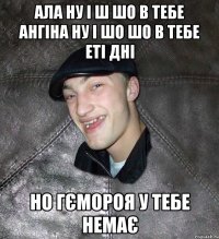 ала ну і ш шо в тебе ангіна ну і шо шо в тебе еті дні но гємороя у тебе немає