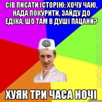 сів писати історію: хочу чаю, нада покурити, зайду до едіка, шо там в душі пацани? хуяк три часа ночі