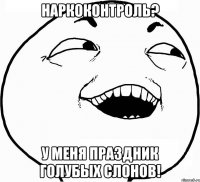 наркоконтроль? у меня праздник голубых слонов!