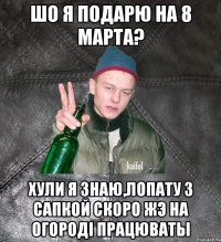 шо я подарю на 8 марта? хули я знаю,лопату з сапкой скоро жэ на огородi працюваты