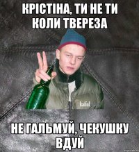 Крістіна, ти не ти коли твереза Не гальмуй, чекушку вдуй