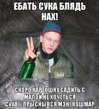 ебать сука блядь нах! скоро картошку садить с малой,не хочеться сука.....прыснывся мэнi кошмар