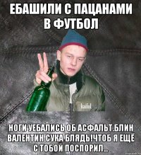 ебашили с пацанами в футбол ноги уебались об асфальт.Блин Валентин сука блядь!Чтоб я ещё с тобой поспорил...