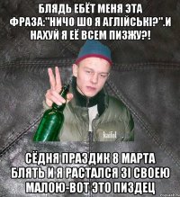 блядь ебёт меня эта фраза:"ничо шо я аглiйськi?".И нахуй я её всем пизжу?! сёдня праздик 8 марта блять и я растался зi своею малою-вот это пиздец