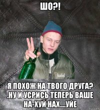 шо?! я похож на твого друга? .Ну и усрись теперь ваше на-хуй нах....уйе