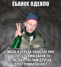 Ёбаное одеяло мала, я откуда знаю где оно делось?Бомж какой-то спиздил-поспим друг на друге-романтично ,)