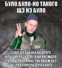 було,було-но такого щэ нэ було ехал до бабкы на другу улыцю,розбывся на явi,мало того що нога ное,так ява мэнэ ще прохуярiла другу ногу