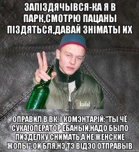 запiздячывся-ка я в парк,смотрю пацаны пiздяться,давай знiматы их оправил в вк, i комэнтарiй:"ты чё сука!Оператор ебаный,надо было пизделку снимать,а не женские жопы".Ой бля,нэ тэ вiдэо отправыв