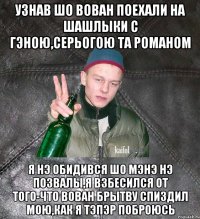 узнав шо Вован поехали на шашлыки с Гэною,Серьогою та Романом я нэ обидився шо мэнэ нэ позвалы,я взбесился от того-что Вован брытву спиздил мою,как я тэпэр поброюсь