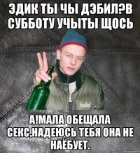 Эдик ты чы дэбил?В субботу учыты щось а!Мала обещала секс,надеюсь тебя она не наёбует.