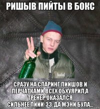 ришыв пийты в бокс сразу на спаринг пийшов и перчатками всех обхуярил,а тренер оказался сильнее.ПИИИ-зз-да мэни була...