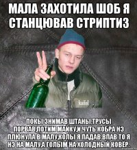 мала захотила шоб я станцював стриптиз покы знимав штаны,трусы порвав,потим майку,и чуть кобра нэ плюнула в малу,колы я падав.Впав то я нэ на малу,а голым на холодный ковёр.