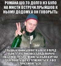 Романа шо то долго нэ було на мисти встречи.Прыйшов к ньому додому,а он говорыть: слышь извини бля!Хотя бля чё я перед тобой тут распинаюсь блядь!Короче пиздуй,встреча отменяеться бля.Вэртуха дала понять шо нэ "отменяеться",а всё "приземляеться"