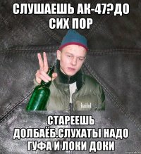 слушаешь АК-47?До сих пор стареешь долбаёб.Слухаты надо Гуфа и локи доки