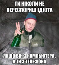 ти ніколи не переспориш ідіота якшо він з компьютера , а ти з телефона