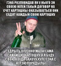 Гэна розповидав як у нього зи своею Юлей такый договор на счёт картошкы-оказываеться они садят каждый свою картошку едрыть охуенно!Мала!Сама сажай цю картошку,а я буду свою когда захочу.Хуле!Гэна с Юлэю порадылы