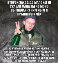 второй заход до малой:Я ей сказав мала,ты чо мэнэ выгнала?Ну ни з чым я прыйшов и чё? вона:это не культурно,приходить к культурной девочке ни с чем.А я:о-ёйёй,ты культурная?!Ты отрыжку рыгаешь шо я пэрдю.А болтали мы так на улице,и не один человек между нами прошёл.