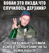 Вован это пизда.Что случилось Дерзкий? эта сука выйобуеться.Мала выйобуеться Дерзкий?.Ни,ты выйобуешься!