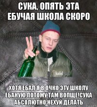 сука, опять эта ебучая школа скоро хотя ебал я в очко эту школу ебаную,потому там вопще!Сука абсолютно нехуй делать