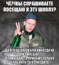 чё?!Вы спрашиваете посещаю я эту школу? да я туда нахуй бля никогда не пизжусь не вламываюсь.Прихожу только чтоб кого-то отпиздить