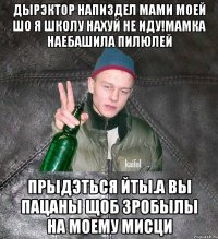 дырэктор напиздел мами моей шо я школу нахуй не иду!Мамка наебашила пилюлей прыдэться йты.А вы пацаны щоб зробылы на моему мисци