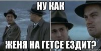 Ну как Женя на Гетсе ездит?