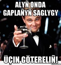 ALYÑ ONDA GAPLAÑYÑ SAGLYGY ÜÇIN GÖTERELIÑ!