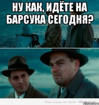 Ну как, идёте на барсука сегодня? 