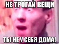 Не трогай вещи Ты не у себя дома!