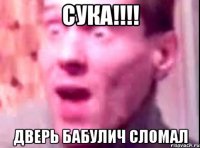 СУКА!!!! дВЕРЬ БАБУЛИЧ СЛОМАЛ