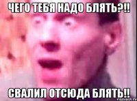 Чего тебя надо блять?!! Свалил отсюда блять!!