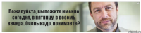 Пожалуйста, выложите именно сегодня, в пятницу, в восемь вечера. Очень надо, понимаете?