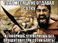 Ты 2 месяца не отдавал сотку и говоришь,что вернешь без процентов?! Три сотки блять!