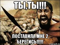 ТЫ,ТЫ!!! Поставила мне 2 берегись!!!!!