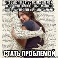 чтобы справиться с проблемой, надо думать, как проблема, надо жить, как проблема, надо самому стать проблемой