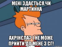 Мені здається,чи Мартинка ахрінєла? І не може прийти до мене з сг!