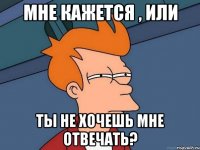 мне кажется , или ты не хочешь мне отвечать?