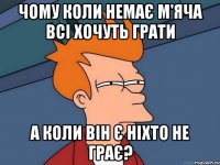 чому коли немає м'яча всі хочуть грати а коли він є ніхто не грає?