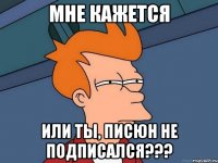 мне кажется или ты, писюн не подписался???