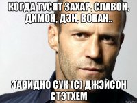 Когда тусят Захар, Славон, Димон, Дэн, Вован.. Завидно сук (с) Джэйсон Стэтхем