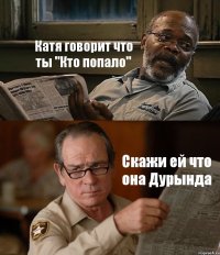 Катя говорит что ты "Кто попало" Скажи ей что она Дурында