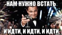 Нам нужно ВСТАТЬ И ИДТИ, И ИДТИ, И ИДТИ