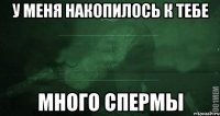 У меня накопилось к тебе много спермы