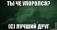 ТЫ ЧЕ УПОРОЛСЯ? (С) ЛУЧШИЙ ДРУГ