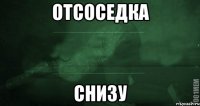 Отсоседка снизу