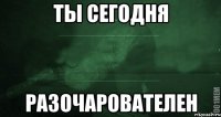 ты сегодня разочарователен