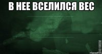 в нее вселился вес 