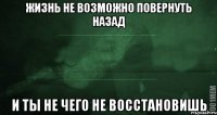 ЖИЗНЬ НЕ ВОЗМОЖНО ПОВЕРНУТЬ НАЗАД И ТЫ НЕ ЧЕГО НЕ ВОССТАНОВИШЬ