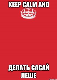 KEEP CALM AND ДЕЛАТЬ САСАЙ ЛЕШЕ